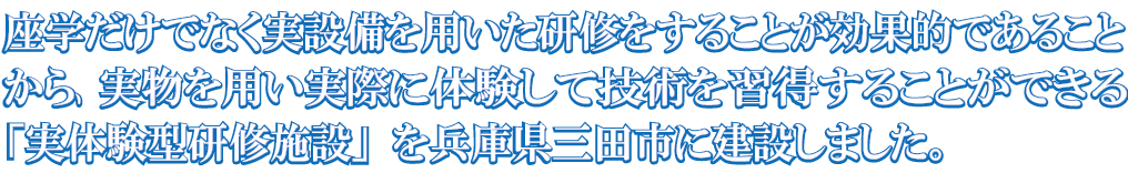 座学だけでなく実設備を用いた研修をすることが効果的であることから、実物を用い実際に体験して技術を習得することができる「実体験型研修施設」を兵庫県三田市に建設しました。